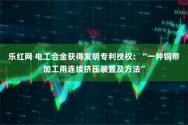 乐红网 电工合金获得发明专利授权：“一种铜带加工用连续挤压装置及方法”