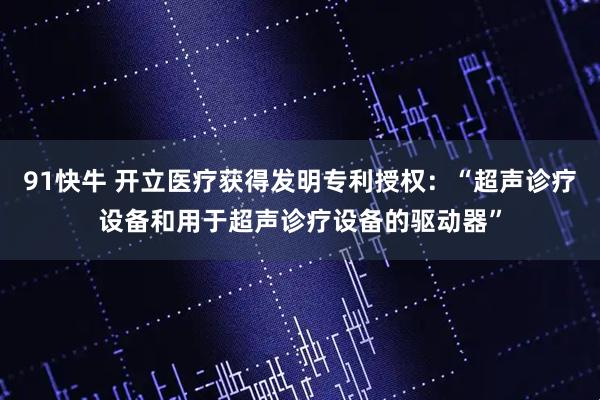 91快牛 开立医疗获得发明专利授权：“超声诊疗设备和用于超声诊疗设备的驱动器”