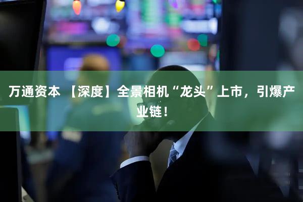 万通资本 【深度】全景相机“龙头”上市，引爆产业链！