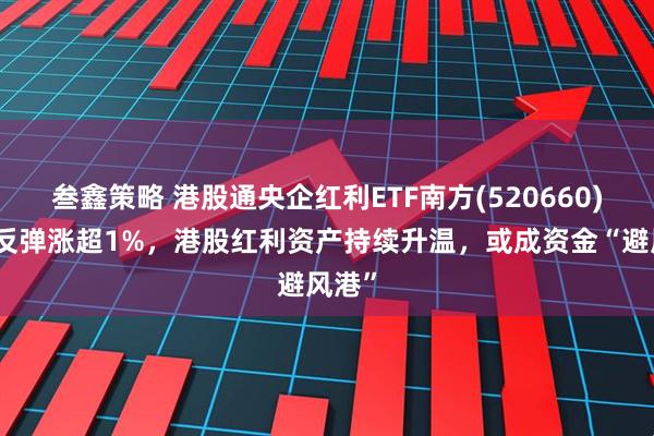叁鑫策略 港股通央企红利ETF南方(520660)强势反弹涨超1%，港股红利资产持续升温，或成资金“避风港”