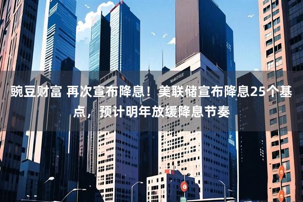 豌豆财富 再次宣布降息！美联储宣布降息25个基点，预计明年放缓降息节奏