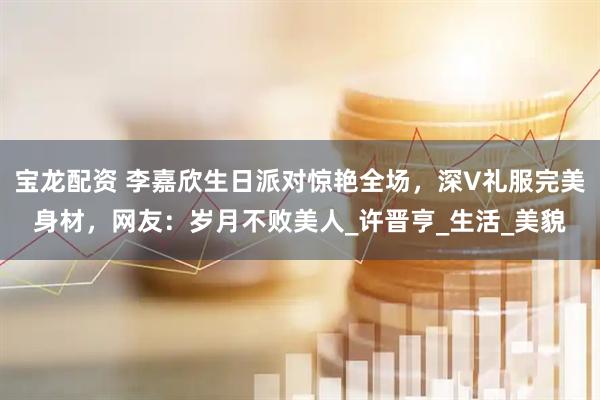 宝龙配资 李嘉欣生日派对惊艳全场，深V礼服完美身材，网友：岁月不败美人_许晋亨_生活_美貌