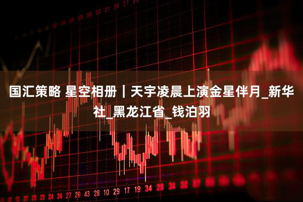 国汇策略 星空相册｜天宇凌晨上演金星伴月_新华社_黑龙江省_钱泊羽