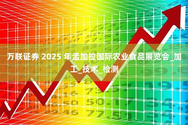 万联证券 2025 年孟加拉国际农业食品展览会_加工_技术_检测