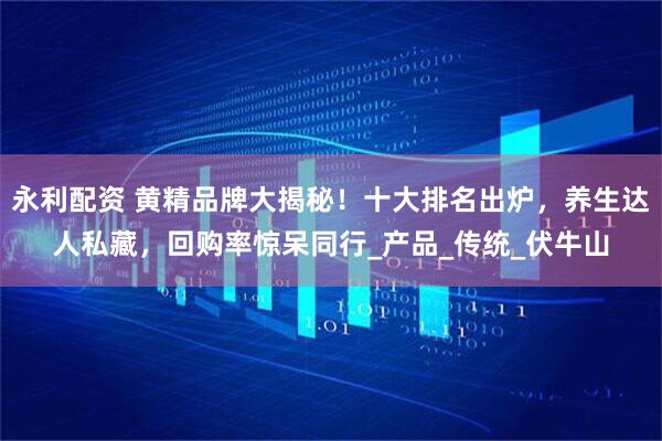 永利配资 黄精品牌大揭秘！十大排名出炉，养生达人私藏，回购率惊呆同行_产品_传统_伏牛山