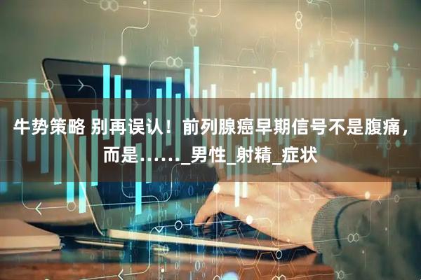 牛势策略 别再误认！前列腺癌早期信号不是腹痛，而是……_男性_射精_症状