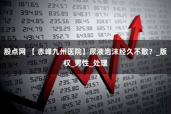 股点网 【 赤峰九州医院】尿液泡沫经久不散？_版权_男性_处理
