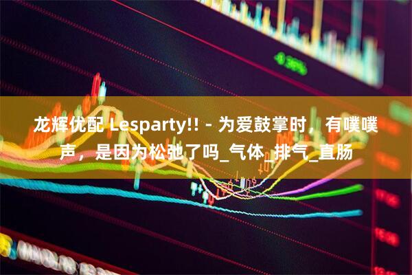 龙辉优配 Lesparty!! - 为爱鼓掌时，有噗噗声，是因为松弛了吗_气体_排气_直肠