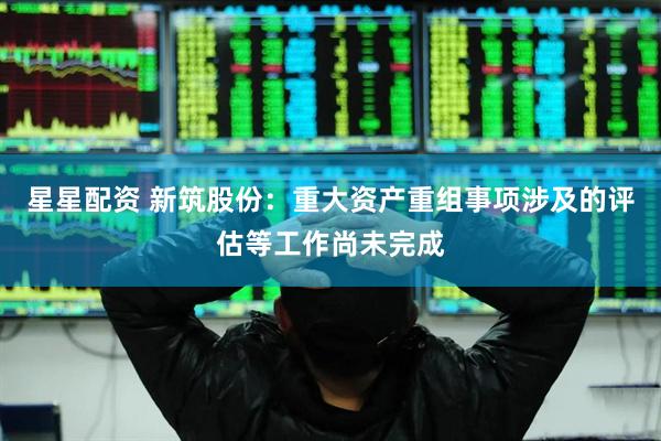 星星配资 新筑股份：重大资产重组事项涉及的评估等工作尚未完成