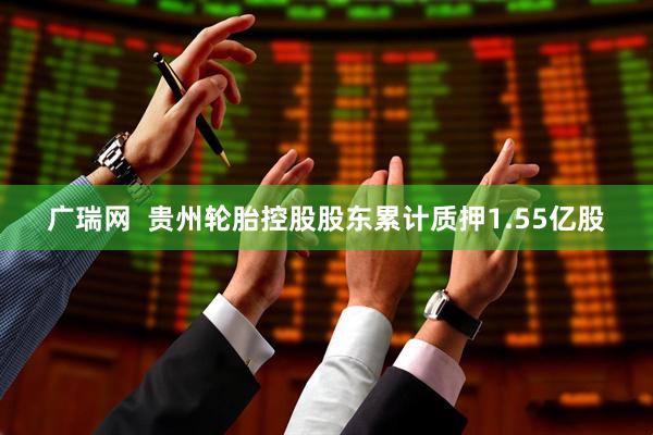 广瑞网  贵州轮胎控股股东累计质押1.55亿股