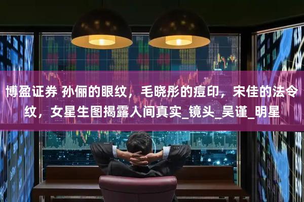 博盈证券 孙俪的眼纹，毛晓彤的痘印，宋佳的法令纹，女星生图揭露人间真实_镜头_吴谨_明星