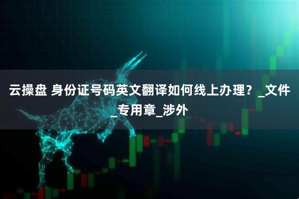 云操盘 身份证号码英文翻译如何线上办理？_文件_专用章_涉外