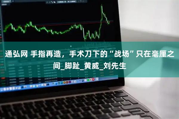 通弘网 手指再造，手术刀下的“战场”只在毫厘之间_脚趾_黄威_刘先生