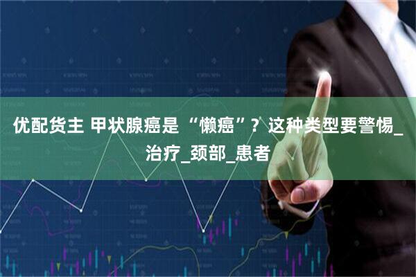 优配货主 甲状腺癌是 “懒癌”？这种类型要警惕_治疗_颈部_患者