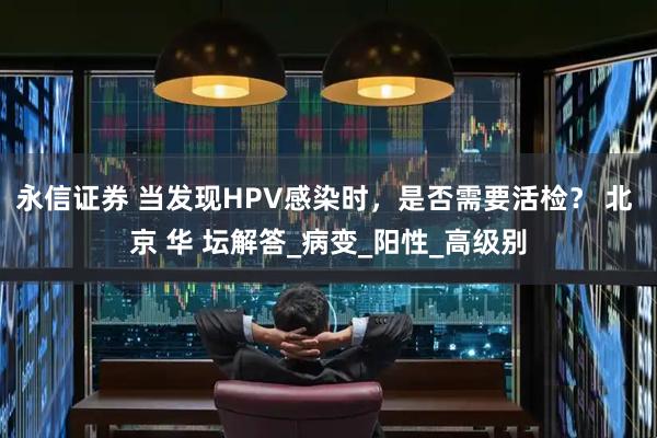 永信证券 当发现HPV感染时，是否需要活检？ 北 京 华 坛解答_病变_阳性_高级别
