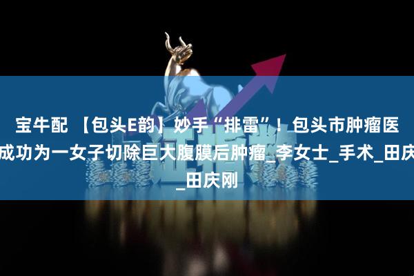 宝牛配 【包头E韵】妙手“排雷”！包头市肿瘤医院成功为一女子切除巨大腹膜后肿瘤_李女士_手术_田庆刚