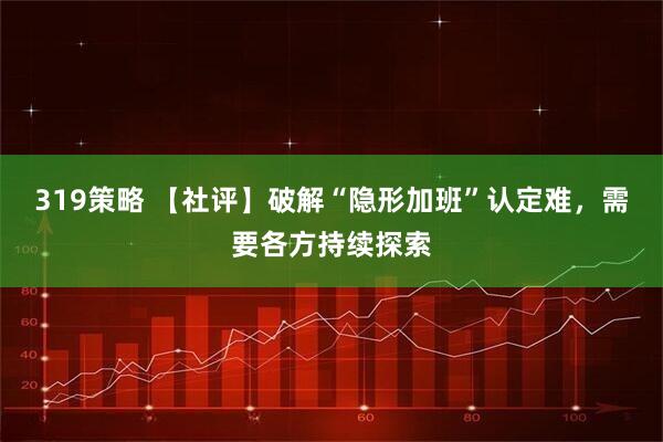 319策略 【社评】破解“隐形加班”认定难，需要各方持续探索