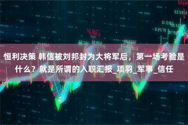 恒利决策 韩信被刘邦封为大将军后，第一场考验是什么？就是所谓的入职汇报_项羽_军事_信任